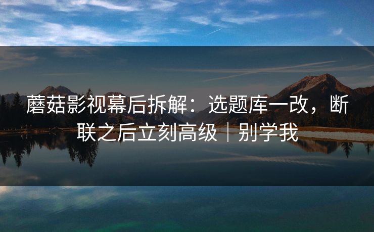 蘑菇影视幕后拆解:选题库一改,断联之后立刻高级|别学我 蘑菇影视幕后拆解:选题库一改,断联之后立刻高级|别学我