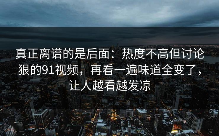 真正离谱的是后面：热度不高但讨论狠的91视频，再看一遍味道全变了，让人越看越发凉