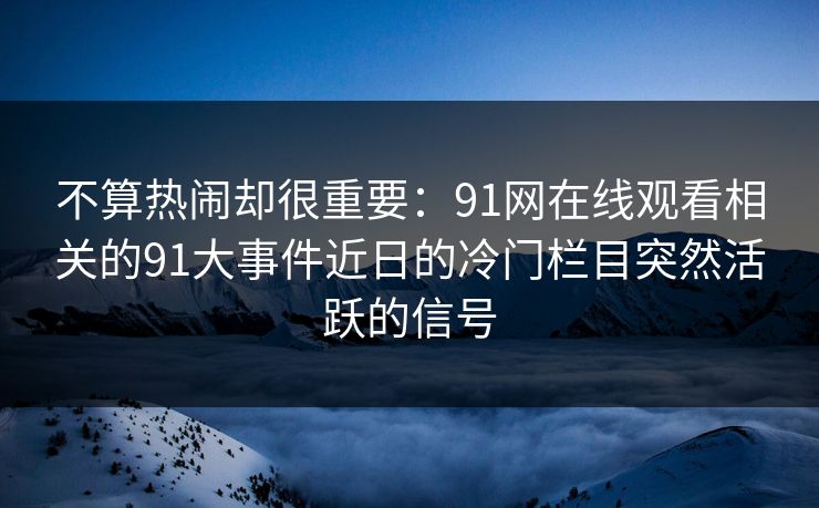 不算热闹却很重要：91网在线观看相关的91大事件近日的冷门栏目突然活跃的信号