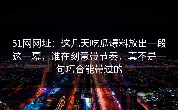 51网网址：这几天吃瓜爆料放出一段这一幕，谁在刻意带节奏，真不是一句巧合能带过的