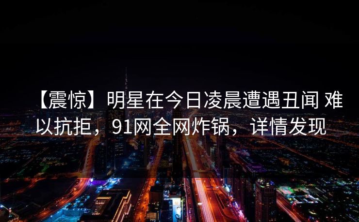【震惊】明星在今日凌晨遭遇丑闻 难以抗拒，91网全网炸锅，详情发现
